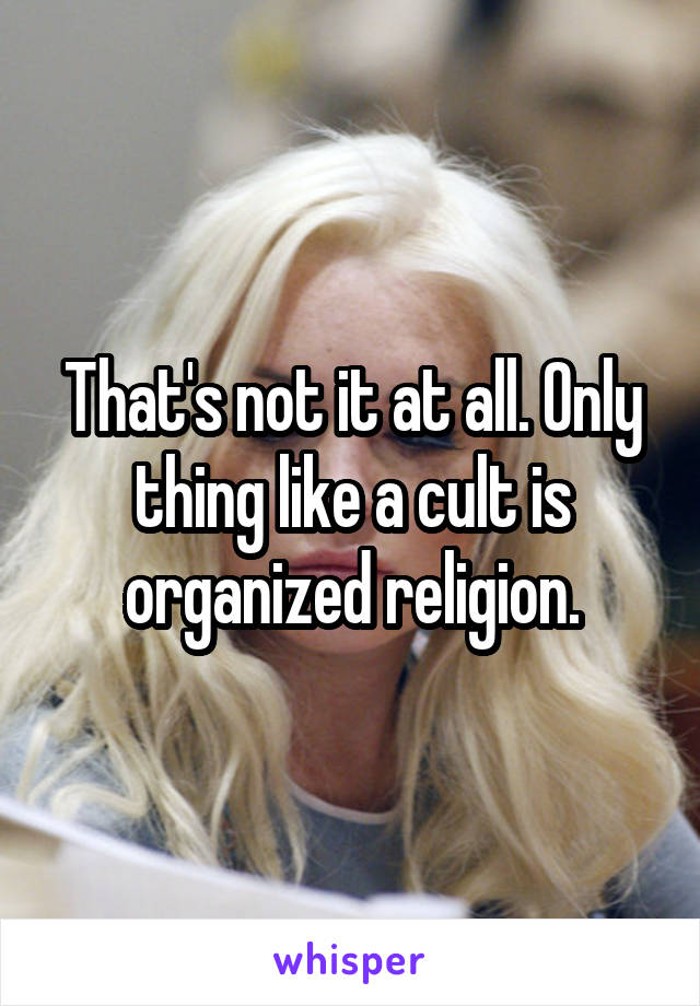 That's not it at all. Only thing like a cult is organized religion.