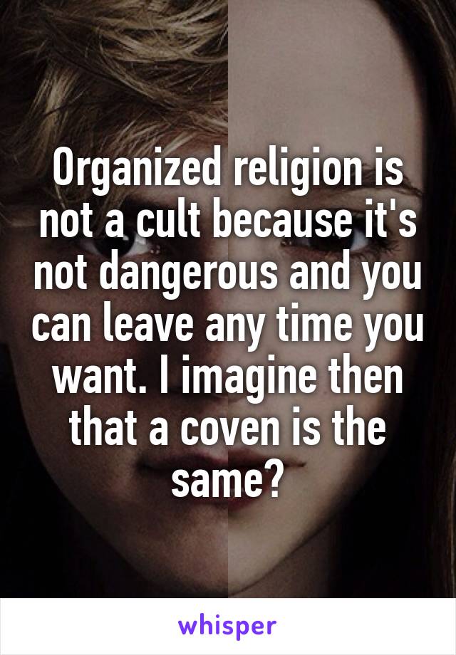 Organized religion is not a cult because it's not dangerous and you can leave any time you want. I imagine then that a coven is the same?