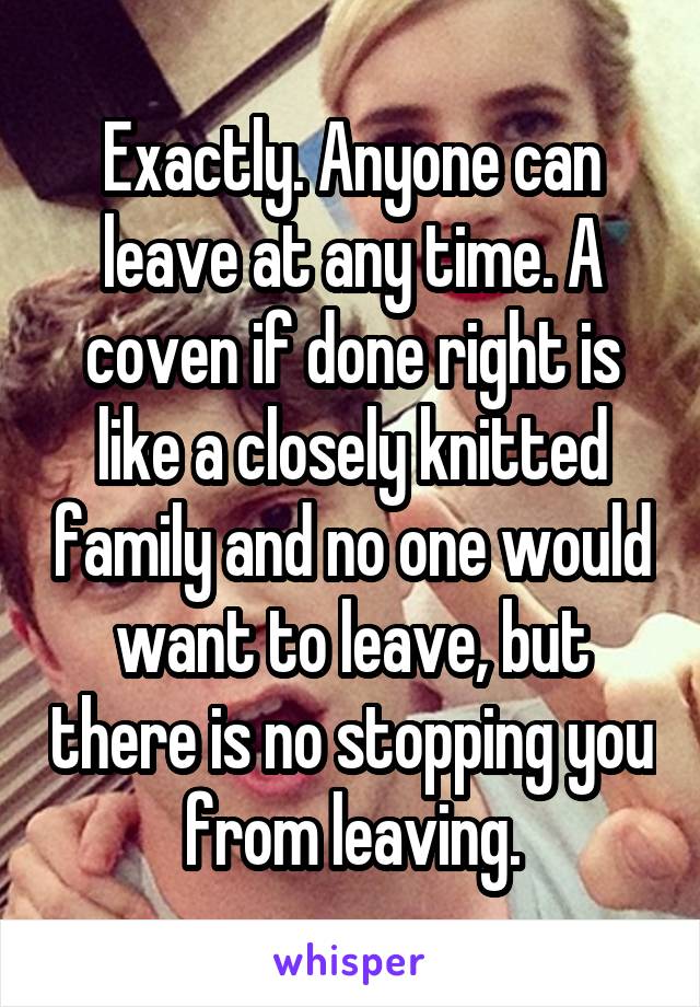 Exactly. Anyone can leave at any time. A coven if done right is like a closely knitted family and no one would want to leave, but there is no stopping you from leaving.