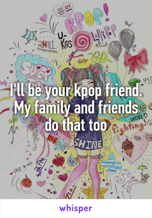 I'll be your kpop friend. My family and friends do that too