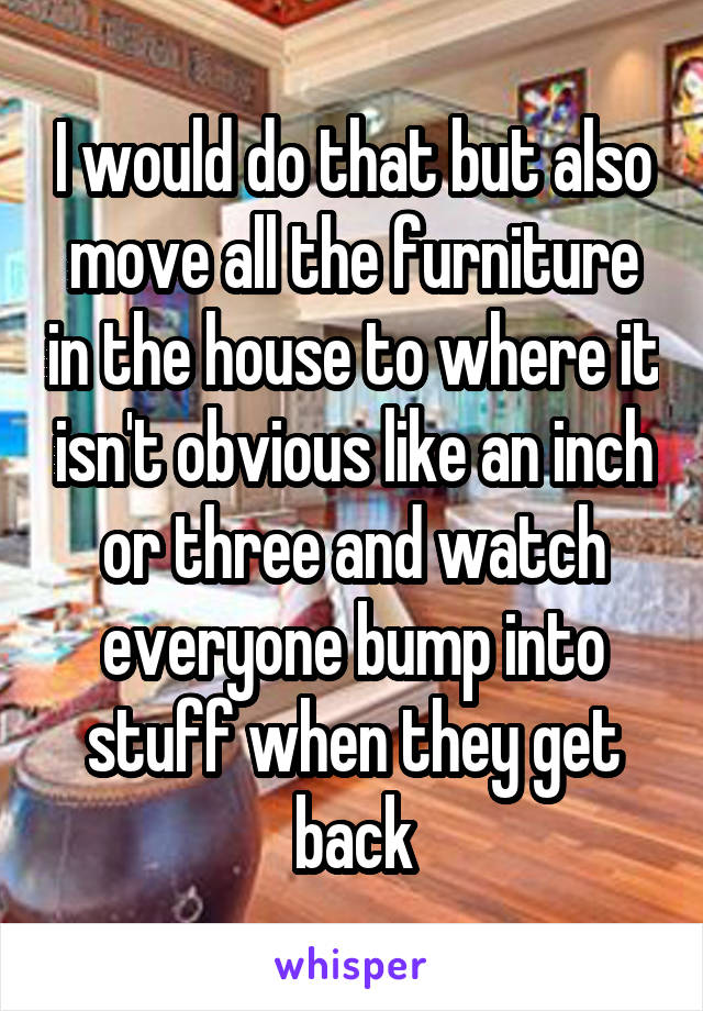 I would do that but also move all the furniture in the house to where it isn't obvious like an inch or three and watch everyone bump into stuff when they get back