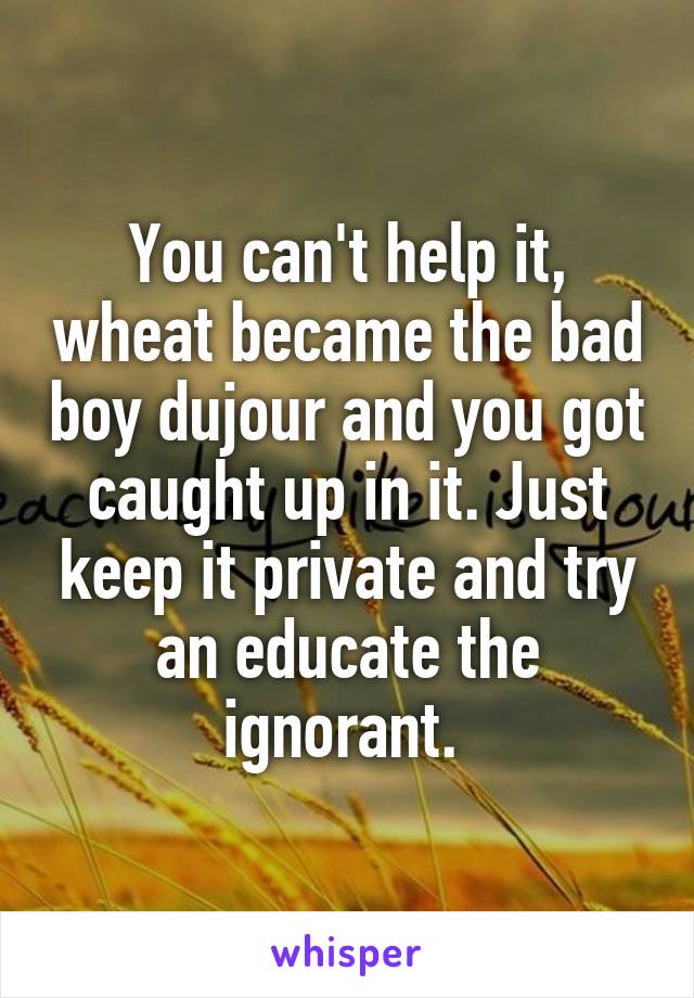 You can't help it, wheat became the bad boy dujour and you got caught up in it. Just keep it private and try an educate the ignorant. 