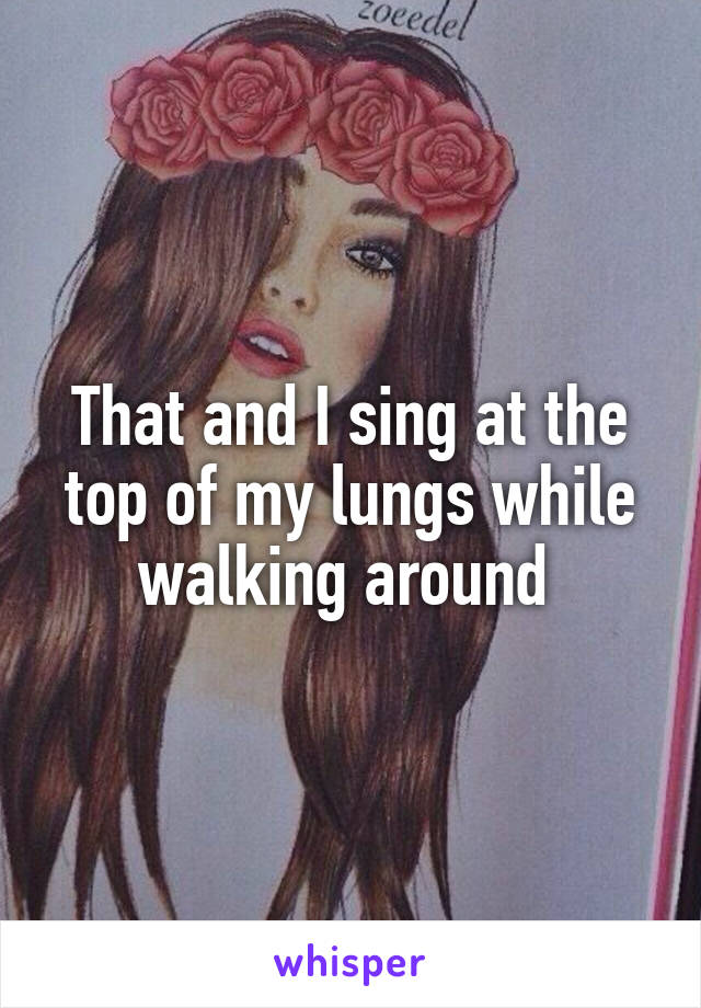 That and I sing at the top of my lungs while walking around 