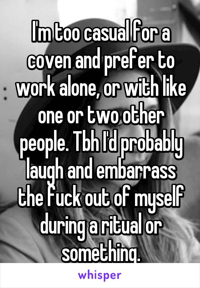 I'm too casual for a coven and prefer to work alone, or with like one or two other people. Tbh I'd probably laugh and embarrass the fuck out of myself during a ritual or something.