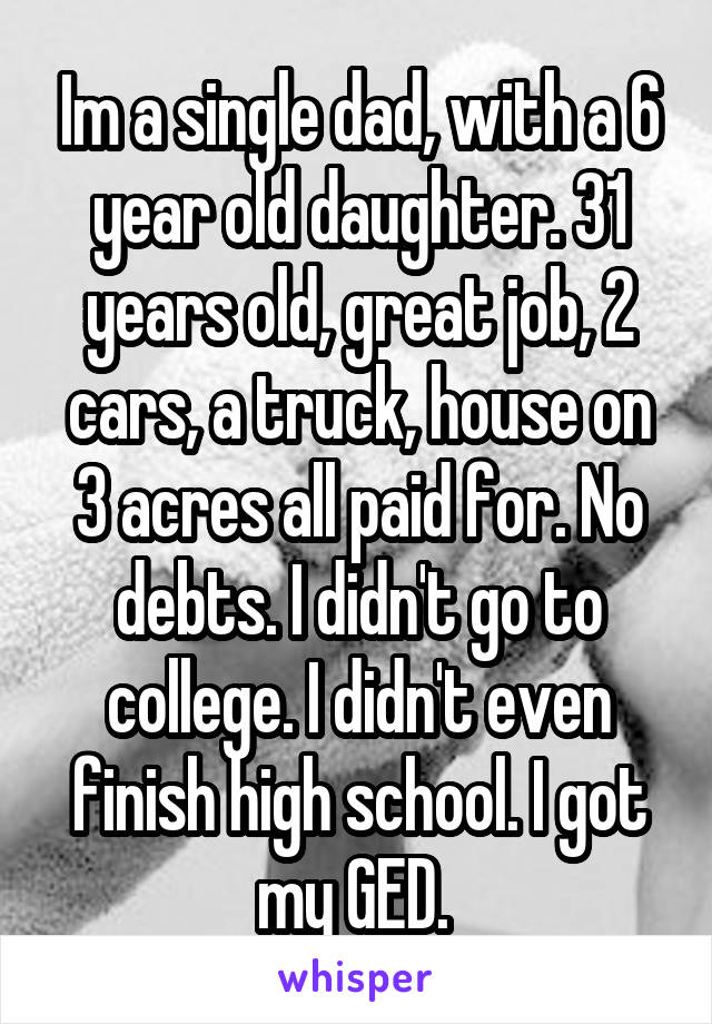 Im a single dad, with a 6 year old daughter. 31 years old, great job, 2 cars, a truck, house on 3 acres all paid for. No debts. I didn't go to college. I didn't even finish high school. I got my GED. 