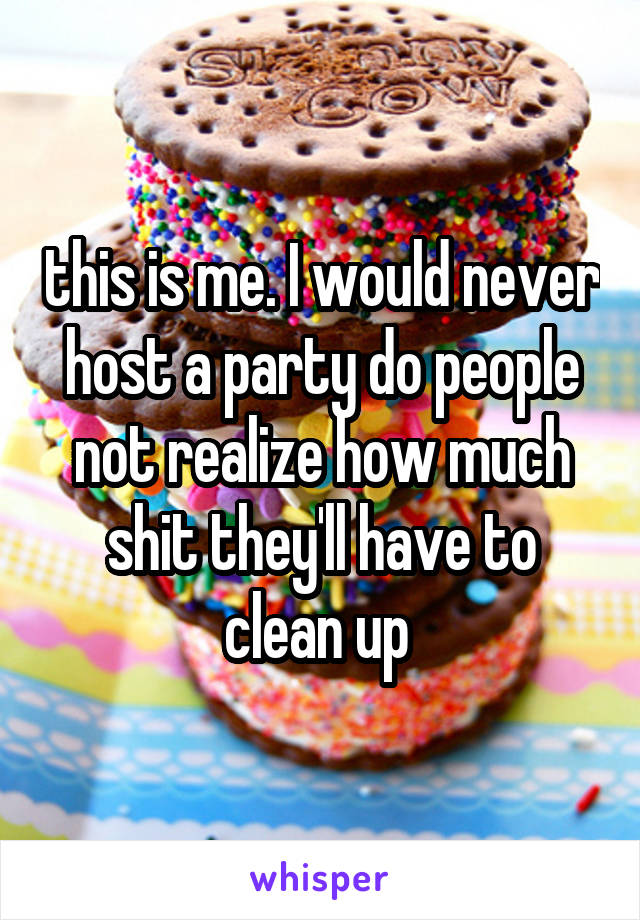 this is me. I would never host a party do people not realize how much shit they'll have to clean up 