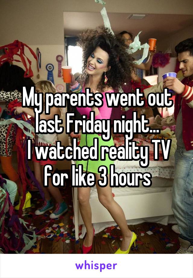 My parents went out last Friday night...
 I watched reality TV for like 3 hours