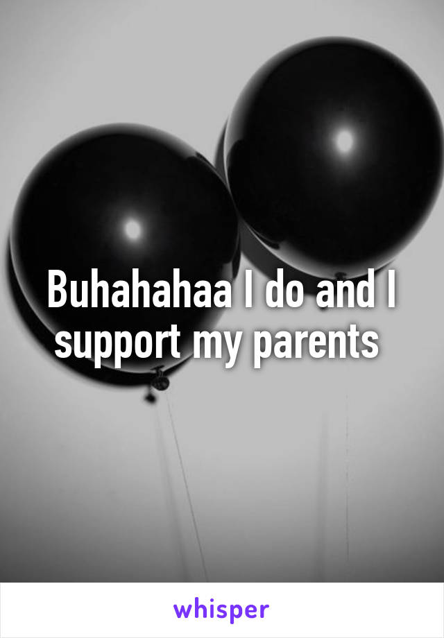 Buhahahaa I do and I support my parents 