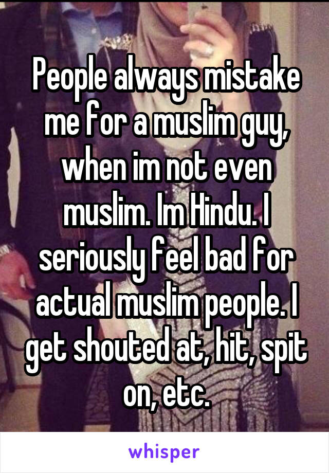 People always mistake me for a muslim guy, when im not even muslim. Im Hindu. I seriously feel bad for actual muslim people. I get shouted at, hit, spit on, etc.