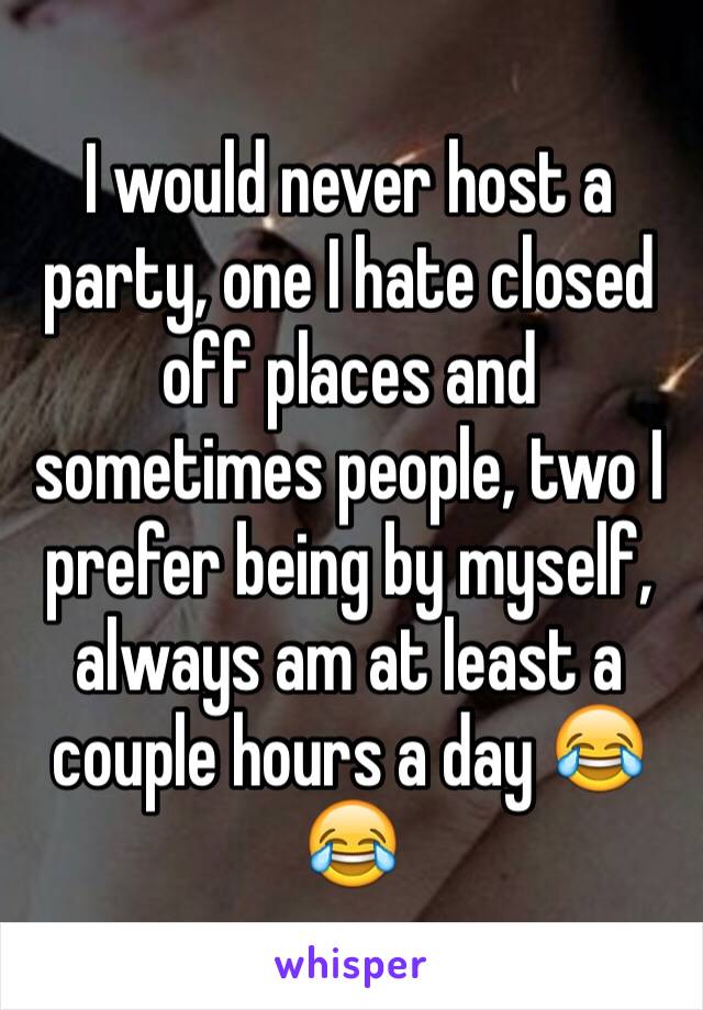I would never host a party, one I hate closed off places and sometimes people, two I prefer being by myself, always am at least a couple hours a day 😂😂