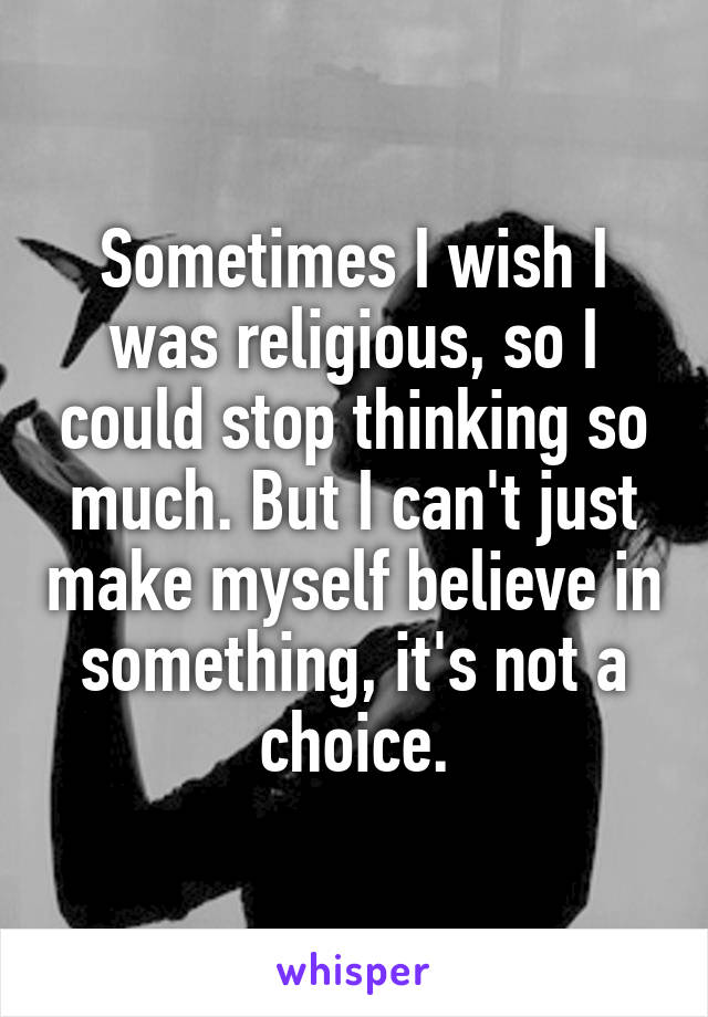 Sometimes I wish I was religious, so I could stop thinking so much. But I can't just make myself believe in something, it's not a choice.
