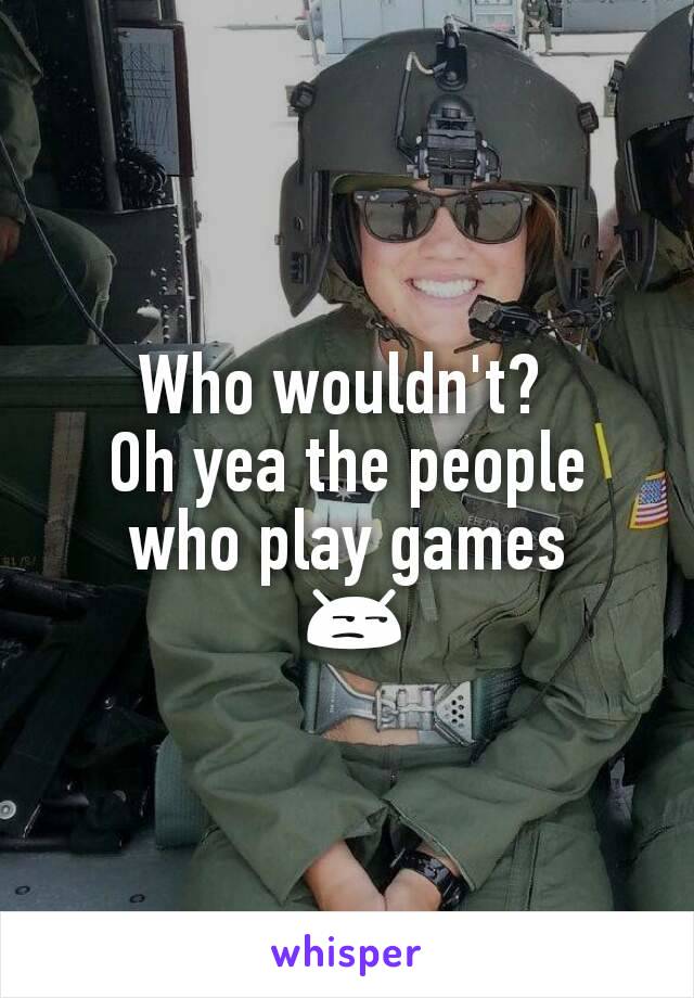 Who wouldn't? 
Oh yea the people who play games
 😒