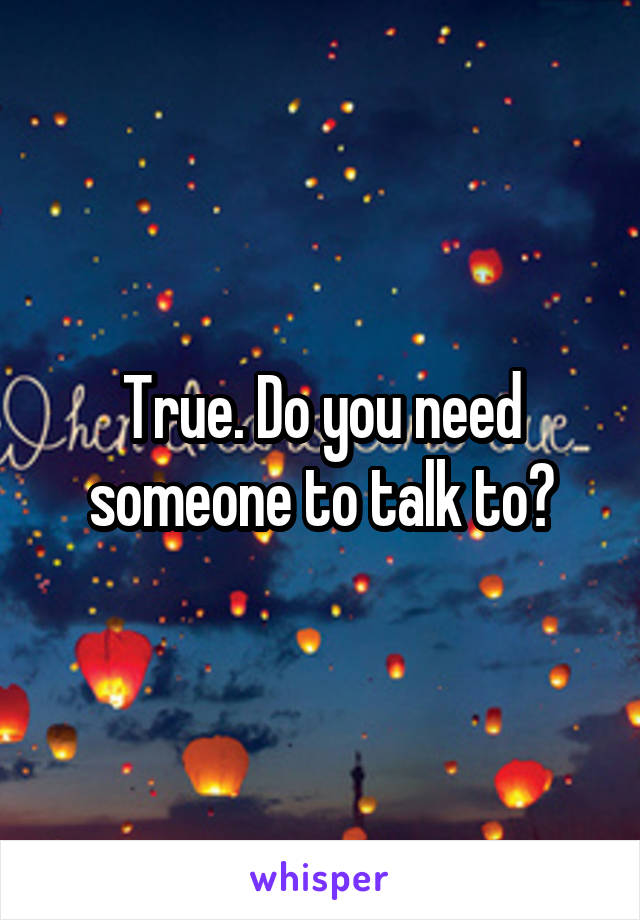 True. Do you need someone to talk to?