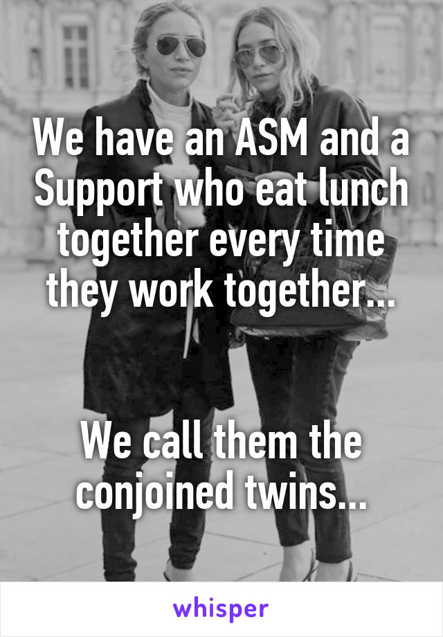 We have an ASM and a Support who eat lunch together every time they work together...


We call them the conjoined twins...