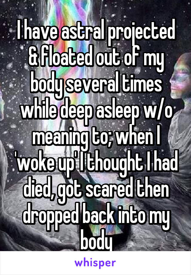 I have astral projected & floated out of my body several times while deep asleep w/o meaning to; when I 'woke up' I thought I had died, got scared then dropped back into my body