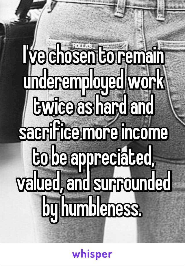 I've chosen to remain underemployed work twice as hard and sacrifice more income to be appreciated, valued, and surrounded by humbleness. 