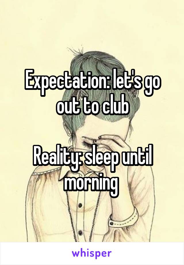 Expectation: let's go out to club

Reality: sleep until morning 