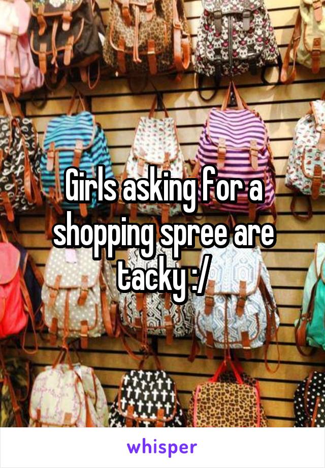 Girls asking for a shopping spree are tacky :/