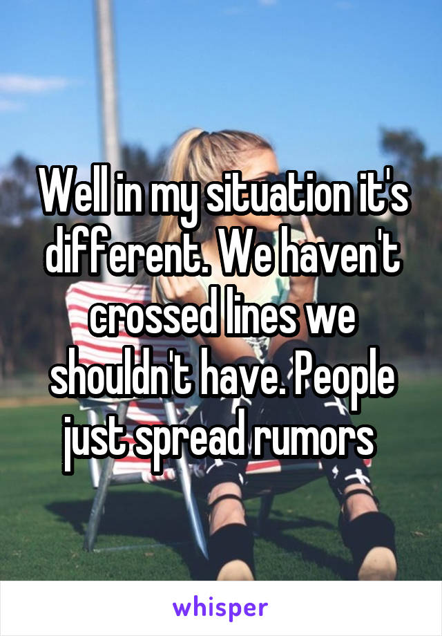 Well in my situation it's different. We haven't crossed lines we shouldn't have. People just spread rumors 