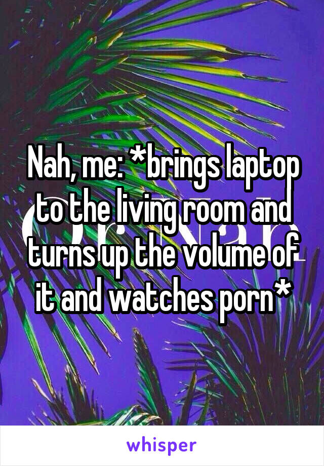 Nah, me: *brings laptop to the living room and turns up the volume of it and watches porn*