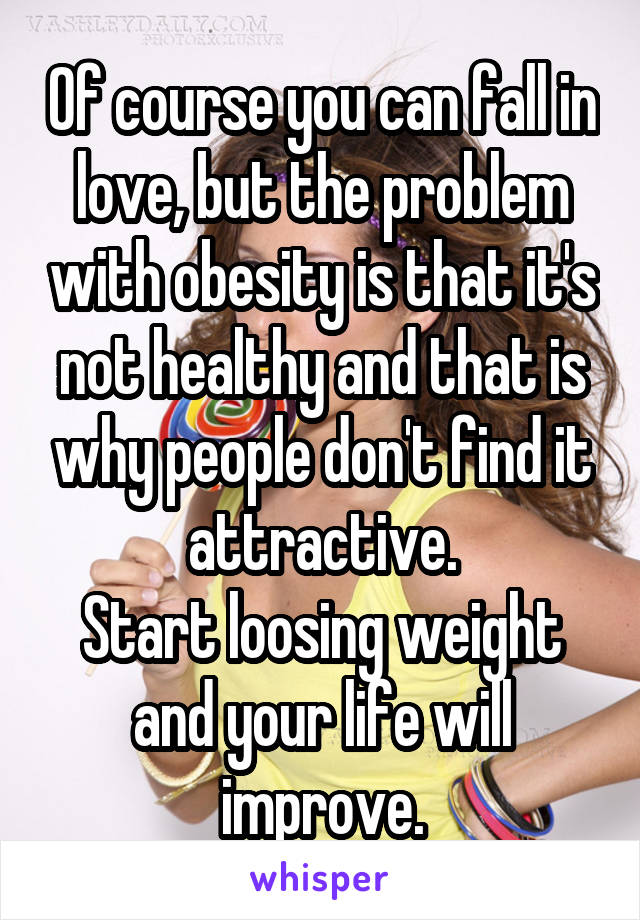 Of course you can fall in love, but the problem with obesity is that it's not healthy and that is why people don't find it attractive.
Start loosing weight and your life will improve.