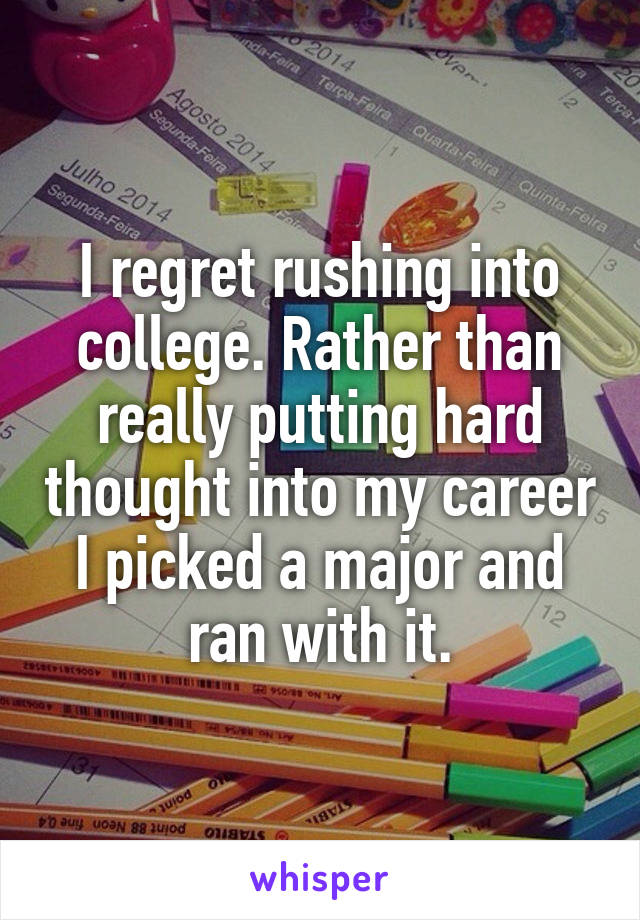 I regret rushing into college. Rather than really putting hard thought into my career I picked a major and ran with it.