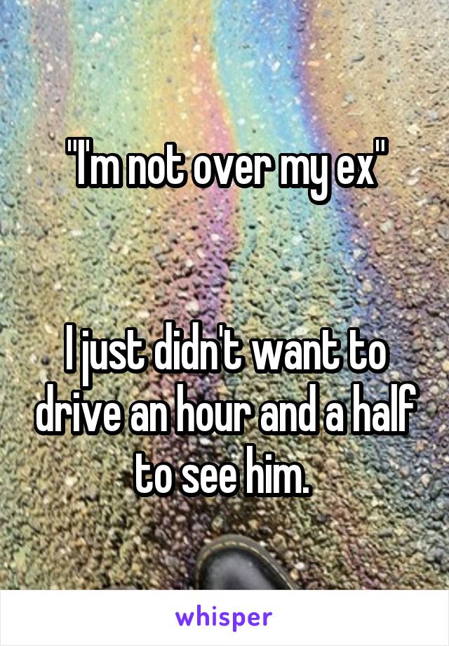 "I'm not over my ex"


I just didn't want to drive an hour and a half to see him. 