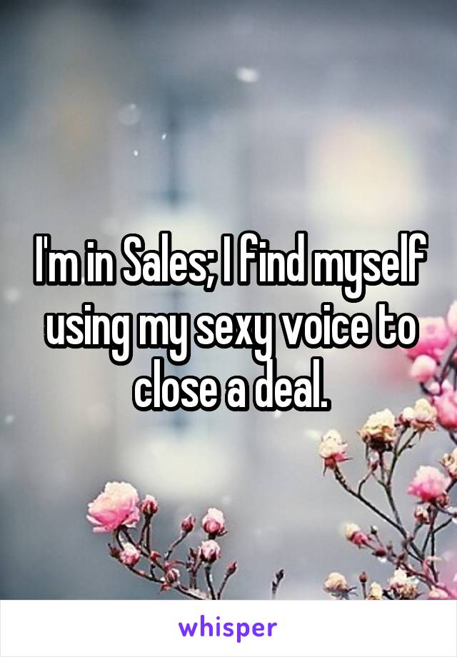 I'm in Sales; I find myself using my sexy voice to close a deal.