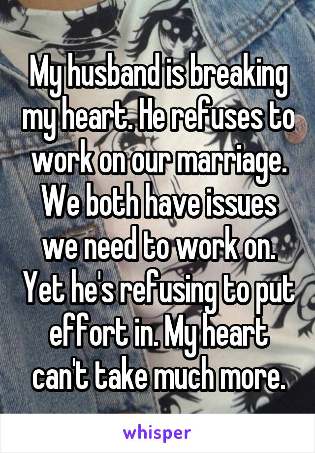 My husband is breaking my heart. He refuses to work on our marriage. We both have issues we need to work on. Yet he's refusing to put effort in. My heart can't take much more.