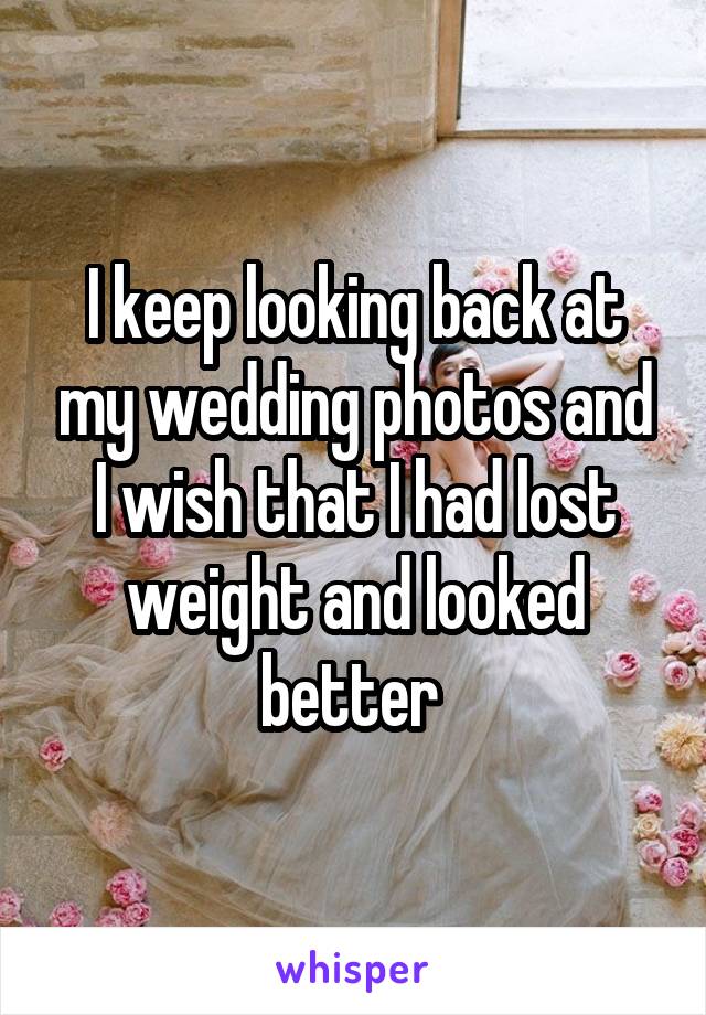 I keep looking back at my wedding photos and I wish that I had lost weight and looked better 