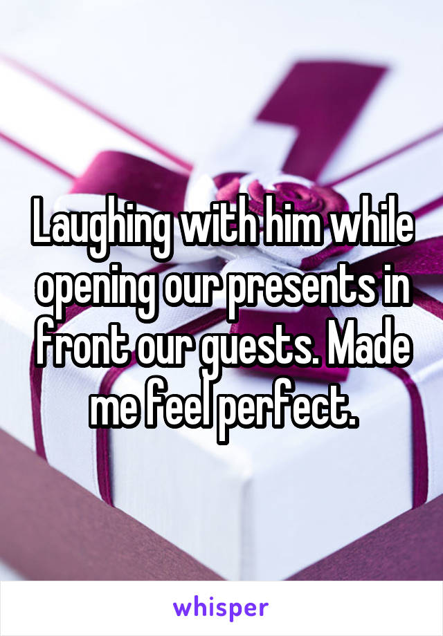 Laughing with him while opening our presents in front our guests. Made me feel perfect.
