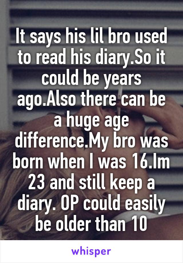 It says his lil bro used to read his diary.So it could be years ago.Also there can be a huge age difference.My bro was born when I was 16.Im 23 and still keep a diary. OP could easily be older than 10