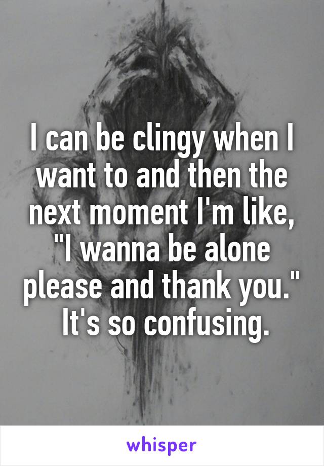 I can be clingy when I want to and then the next moment I'm like, "I wanna be alone please and thank you."  It's so confusing.