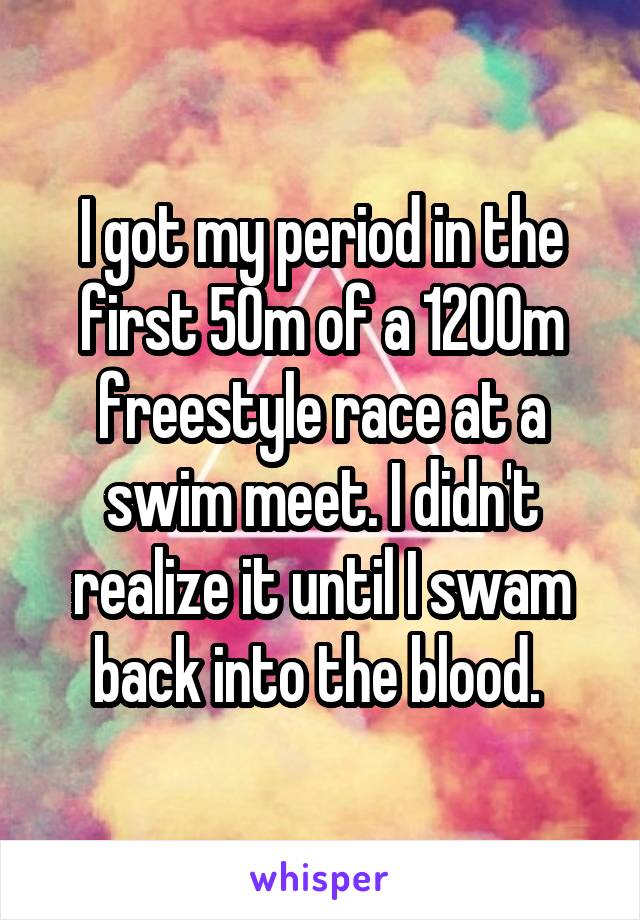 I got my period in the first 50m of a 1200m freestyle race at a swim meet. I didn't realize it until I swam back into the blood. 
