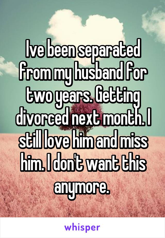 Ive been separated from my husband for two years. Getting divorced next month. I still love him and miss him. I don't want this anymore. 