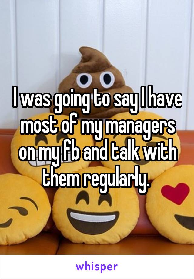 I was going to say I have most of my managers on my fb and talk with them regularly. 