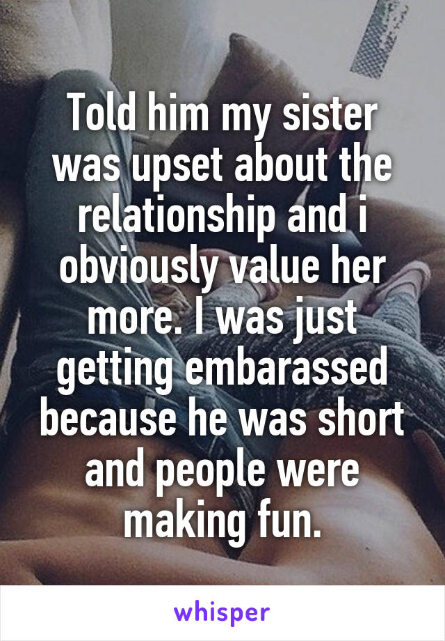 Told him my sister was upset about the relationship and i obviously value her more. I was just getting embarassed because he was short and people were making fun.