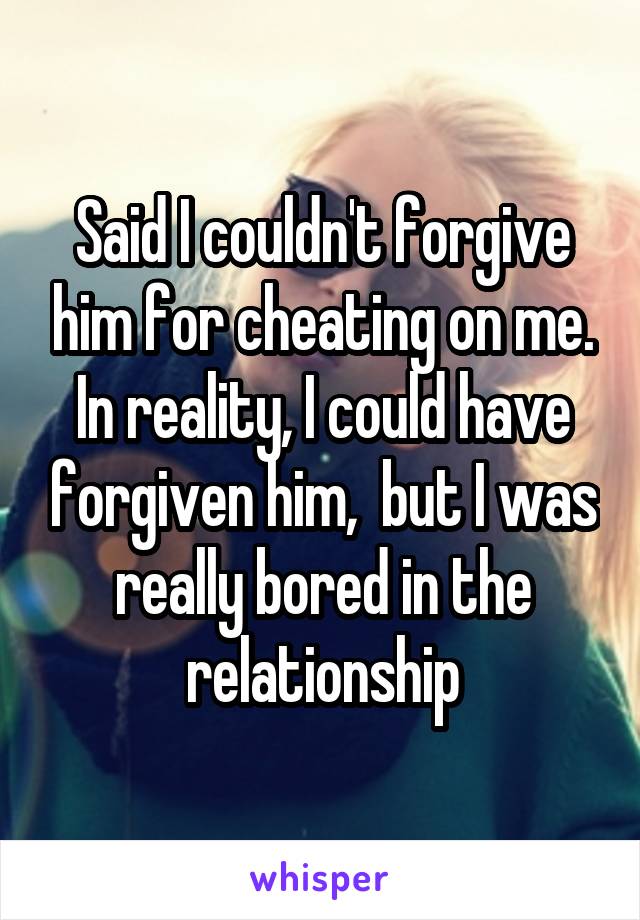 Said I couldn't forgive him for cheating on me. In reality, I could have forgiven him,  but I was really bored in the relationship
