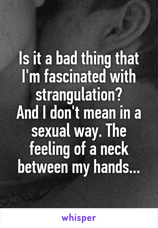 Is it a bad thing that I'm fascinated with strangulation?
And I don't mean in a sexual way. The feeling of a neck between my hands...