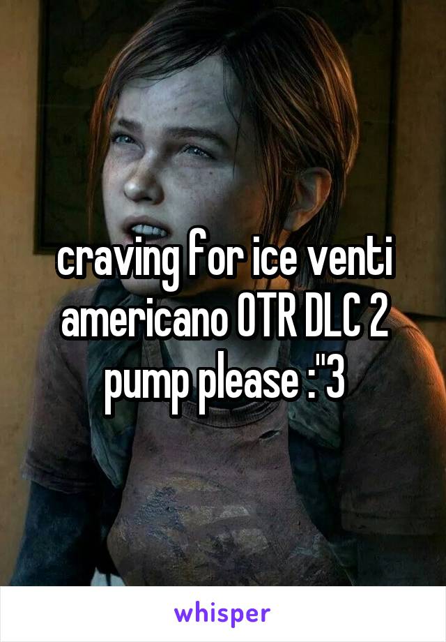 craving for ice venti americano OTR DLC 2 pump please :"3