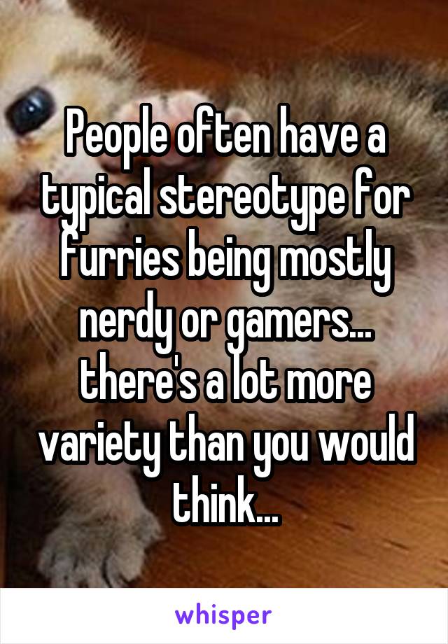 People often have a typical stereotype for furries being mostly nerdy or gamers... there's a lot more variety than you would think...