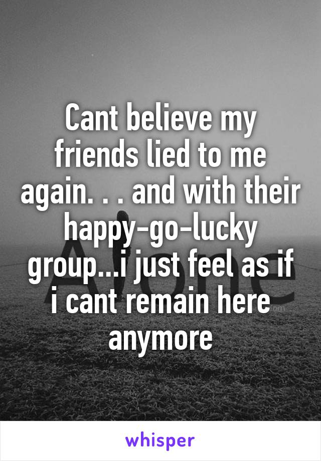 Cant believe my friends lied to me again. . . and with their happy-go-lucky group...i just feel as if i cant remain here anymore