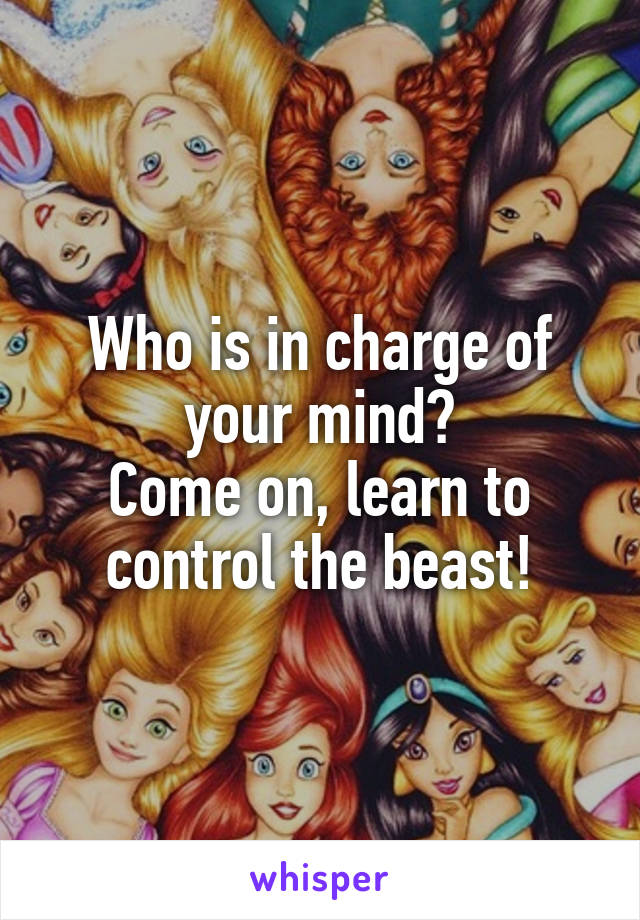 Who is in charge of your mind?
Come on, learn to control the beast!