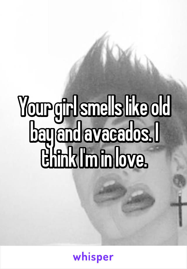 Your girl smells like old bay and avacados. I think I'm in love.