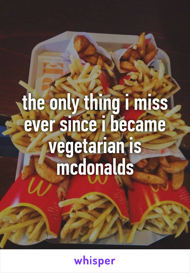 the only thing i miss ever since i became vegetarian is mcdonalds