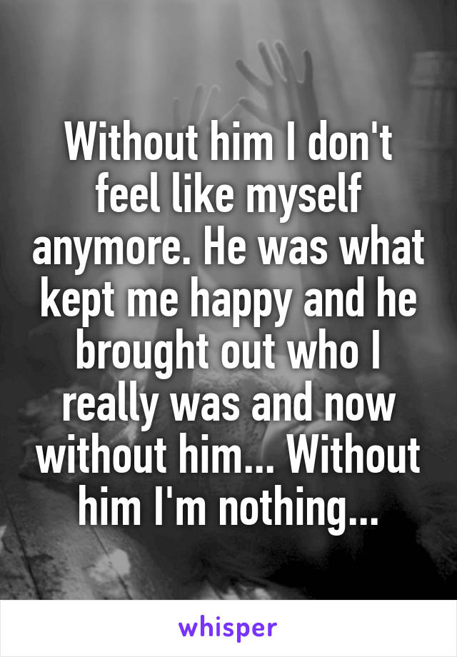 Without him I don't feel like myself anymore. He was what kept me happy and he brought out who I really was and now without him... Without him I'm nothing...