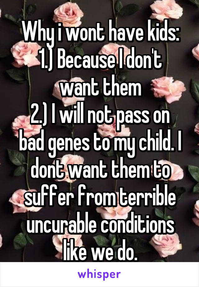 Why i wont have kids:
1.) Because I don't want them
2.) I will not pass on bad genes to my child. I dont want them to suffer from terrible uncurable conditions like we do.