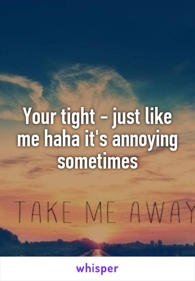 Your tight - just like me haha it's annoying sometimes