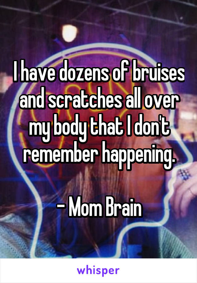 I have dozens of bruises and scratches all over my body that I don't remember happening.

- Mom Brain