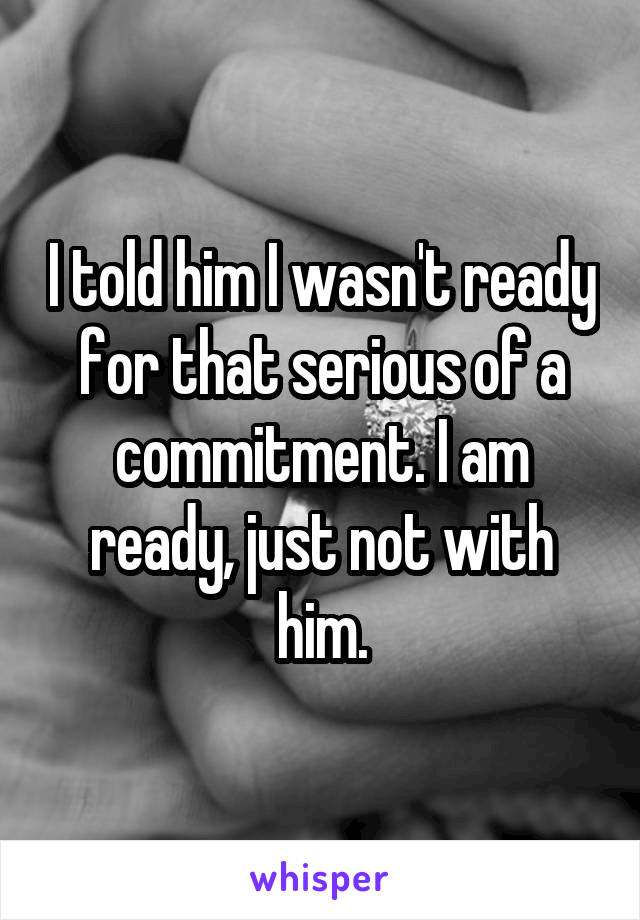 I told him I wasn't ready for that serious of a commitment. I am ready, just not with him.